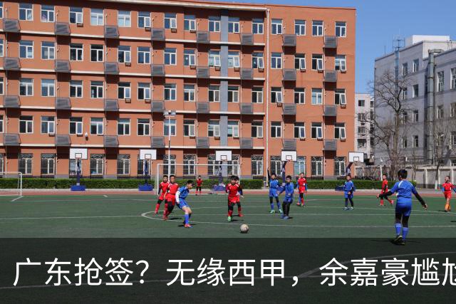 广东抢签？无缘西甲，余嘉豪尴尬，下家3选1，朱芳雨官宣表态