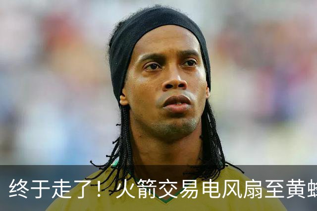 终于走了！火箭交易电风扇至黄蜂 还搭了3个次轮签